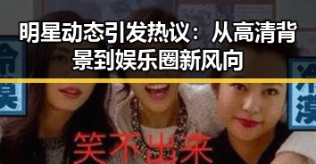 明星动态引发热议：从高清背景到娱乐圈新风向